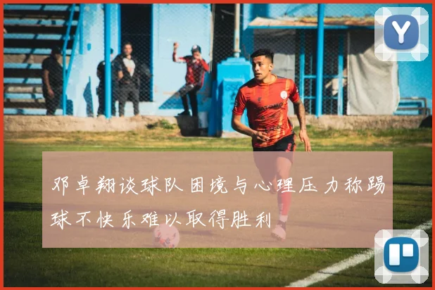 邓卓翔谈球队困境与心理压力称踢球不快乐难以取得胜利