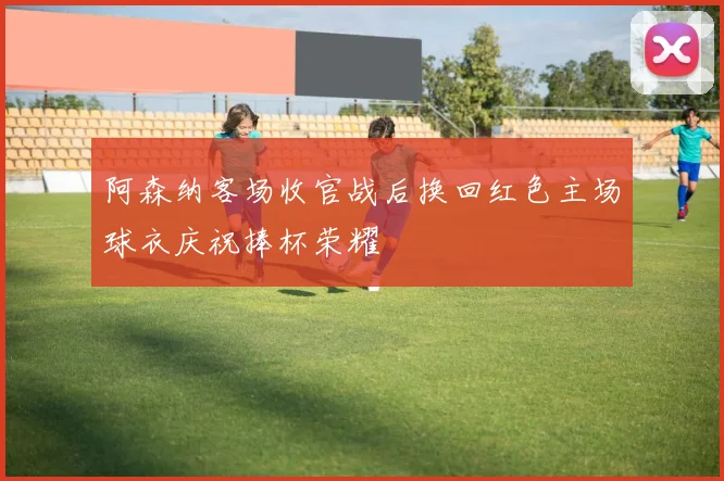 阿森纳客场收官战后换回红色主场球衣庆祝捧杯荣耀
