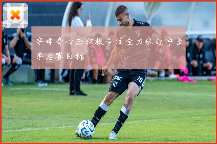 字母哥心态积极专注全力以赴冲击季后赛目标