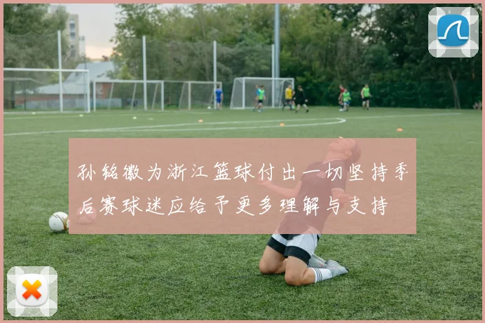 孙铭徽为浙江篮球付出一切坚持季后赛球迷应给予更多理解与支持