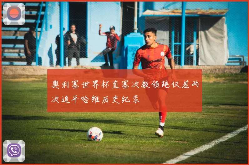 奥利塞世界杯直塞次数领跑仅差两次追平哈维历史纪录