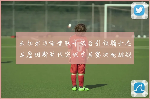 米切尔与哈登联手能否引领骑士在后詹姆斯时代突破季后赛次轮挑战