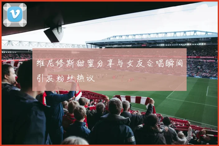 维尼修斯甜蜜分享与女友合唱瞬间引发粉丝热议