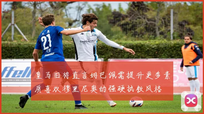 皇马旧将直言姆巴佩需提升更多素质喜欢穆里尼奥的强硬执教风格