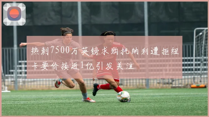 热刺7500万英镑求购托纳利遭拒纽卡要价接近1亿引发关注