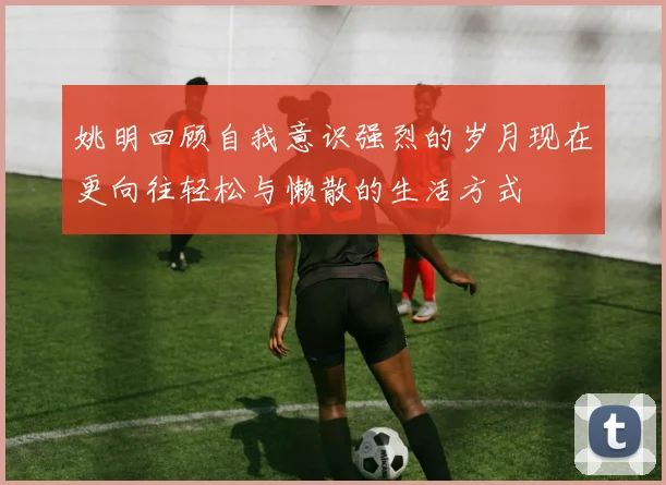 姚明回顾自我意识强烈的岁月现在更向往轻松与懒散的生活方式