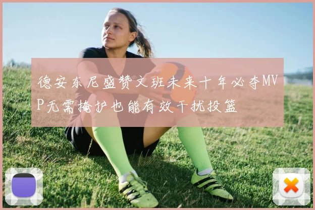 德安东尼盛赞文班未来十年必夺MVP无需掩护也能有效干扰投篮