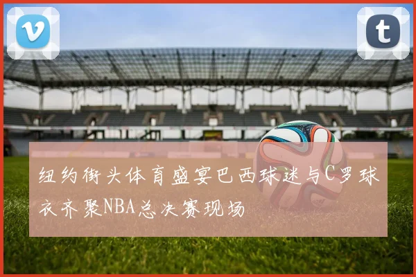 纽约街头体育盛宴巴西球迷与C罗球衣齐聚NBA总决赛现场