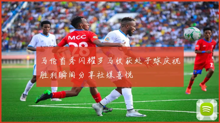 马伦首秀闪耀罗马收获处子球庆祝胜利瞬间分享社媒喜悦