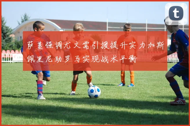 萨基强调尤文需引援提升实力加斯佩里尼助罗马实现战术平衡