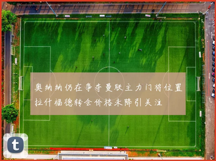 奥纳纳仍在争夺曼联主力门将位置拉什福德转会价格未降引关注