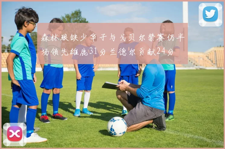 森林狼缺少华子与戈贝尔禁赛仍半场领先雄鹿31分兰德尔贡献24分